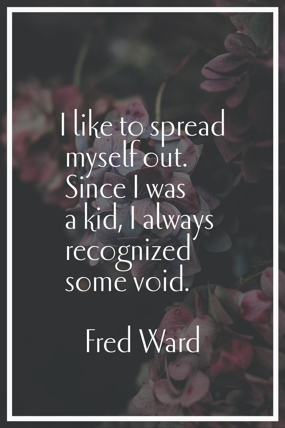 I like to spread myself out. Since I was a kid, I always recognized some void.