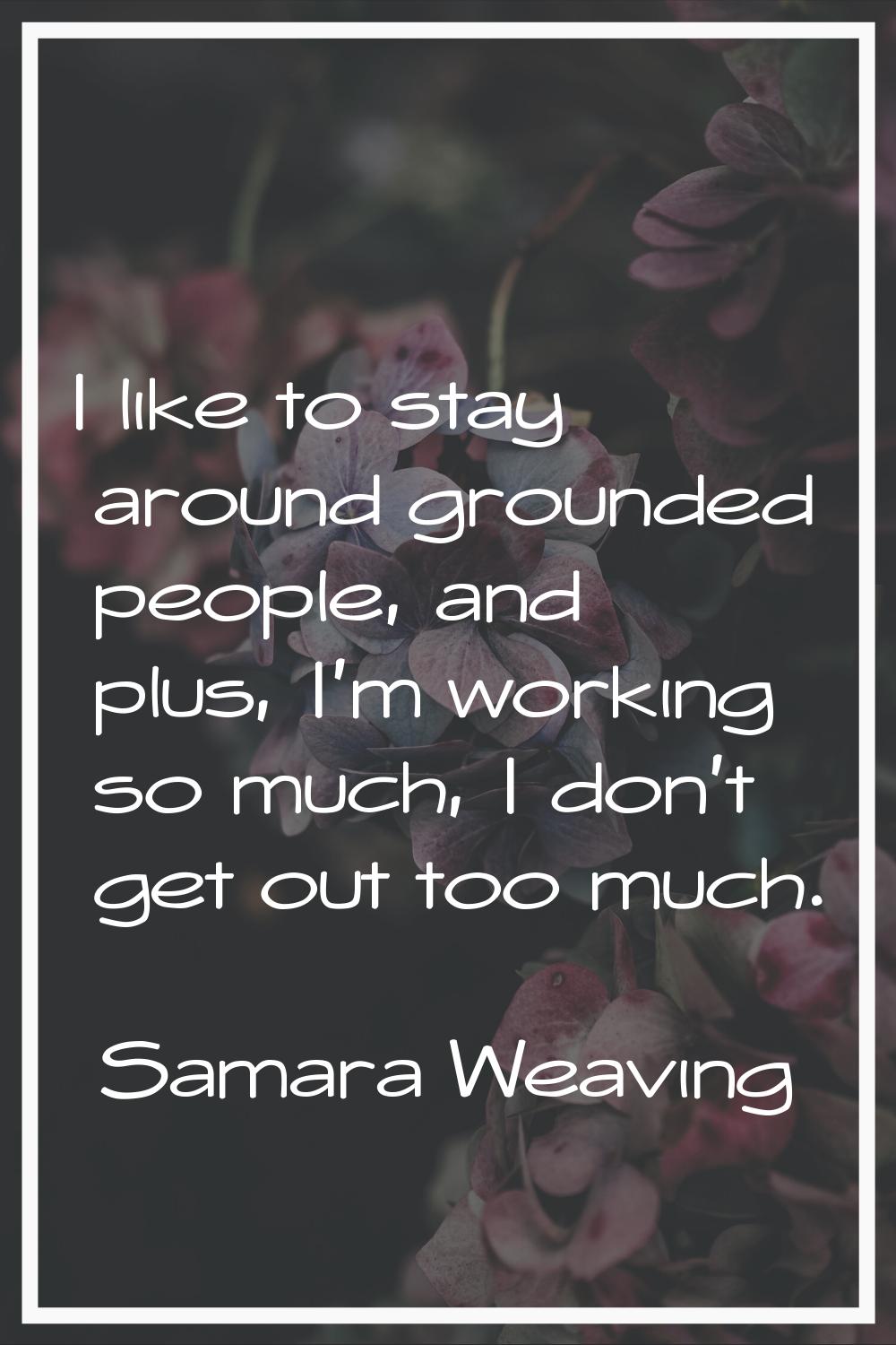 I like to stay around grounded people, and plus, I'm working so much, I don't get out too much.