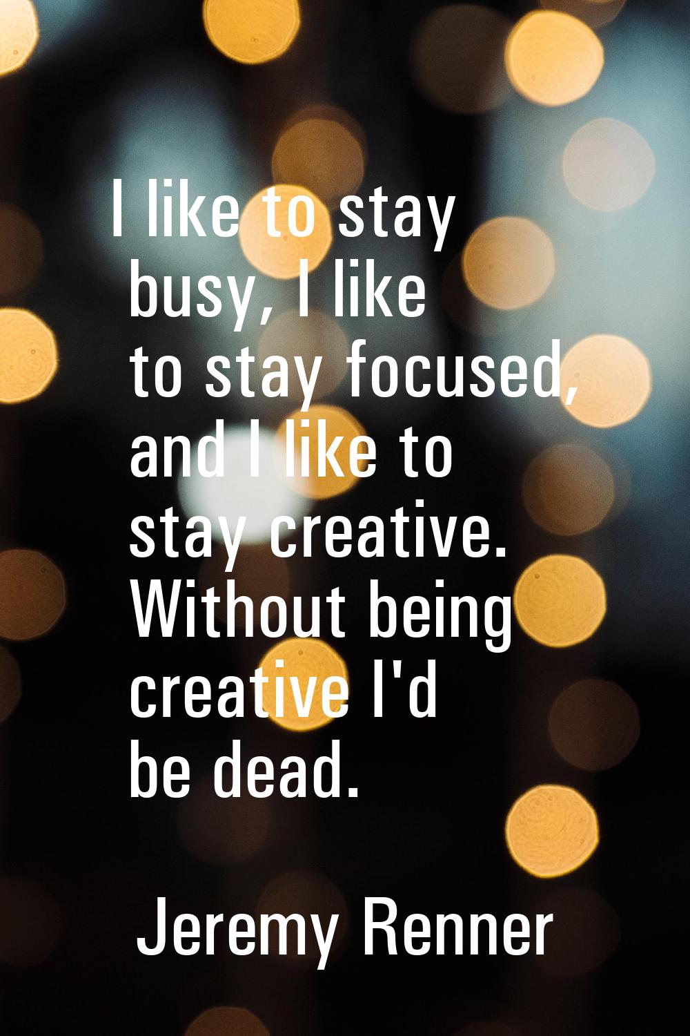 I like to stay busy, I like to stay focused, and I like to stay creative. Without being creative I'