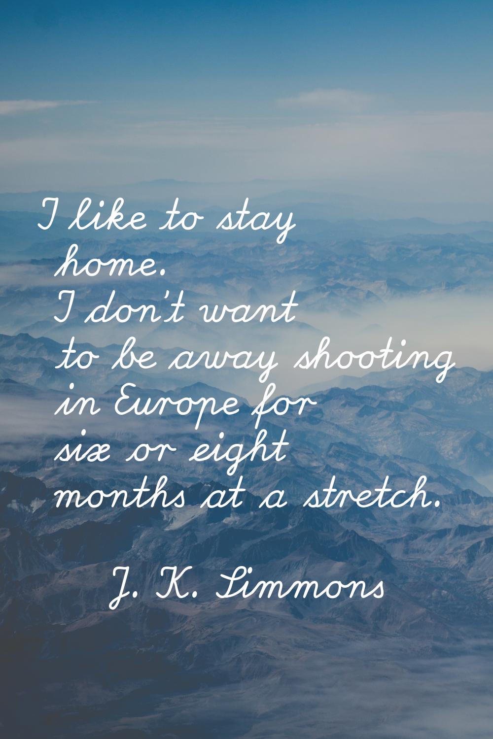 I like to stay home. I don't want to be away shooting in Europe for six or eight months at a stretc