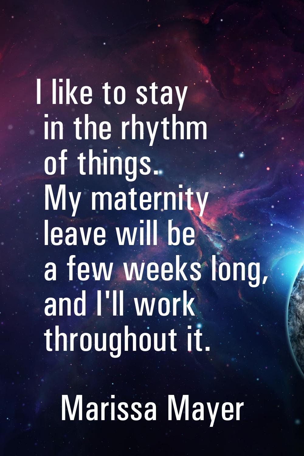 I like to stay in the rhythm of things. My maternity leave will be a few weeks long, and I'll work 
