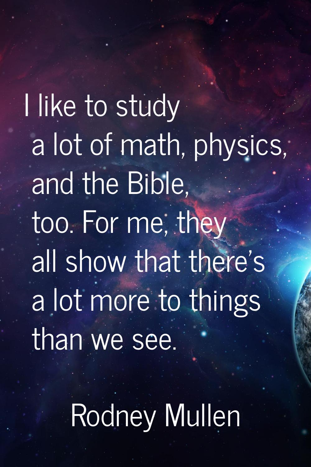 I like to study a lot of math, physics, and the Bible, too. For me, they all show that there's a lo