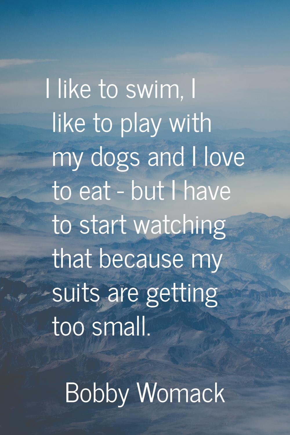 I like to swim, I like to play with my dogs and I love to eat - but I have to start watching that b