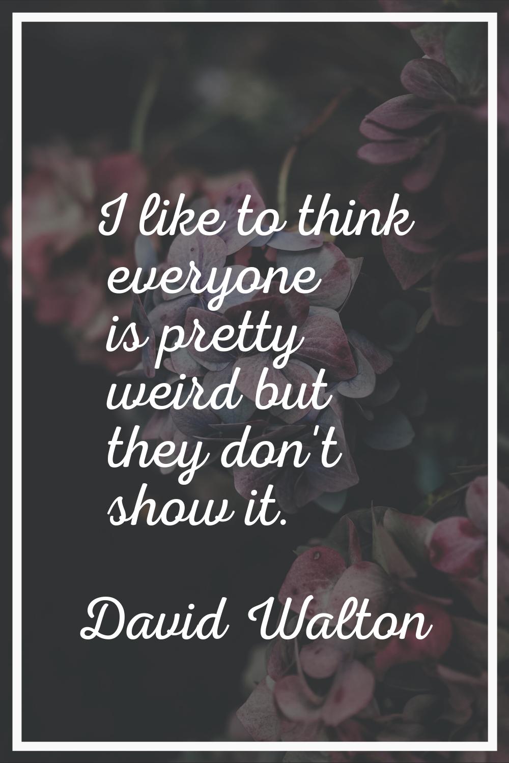 I like to think everyone is pretty weird but they don't show it.
