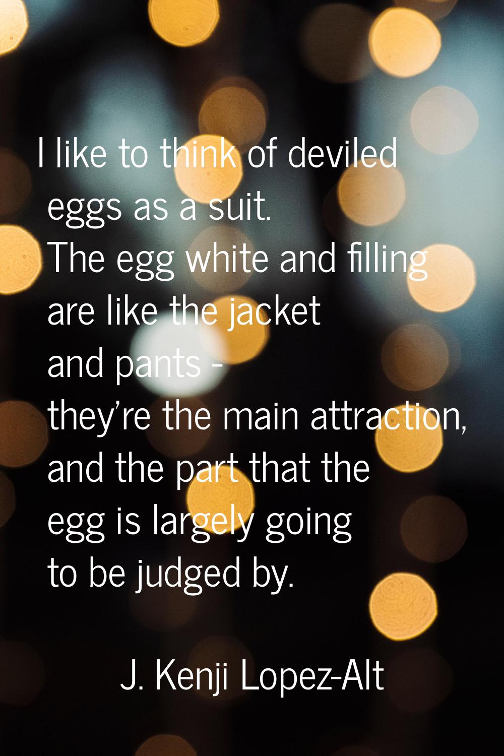 I like to think of deviled eggs as a suit. The egg white and filling are like the jacket and pants 
