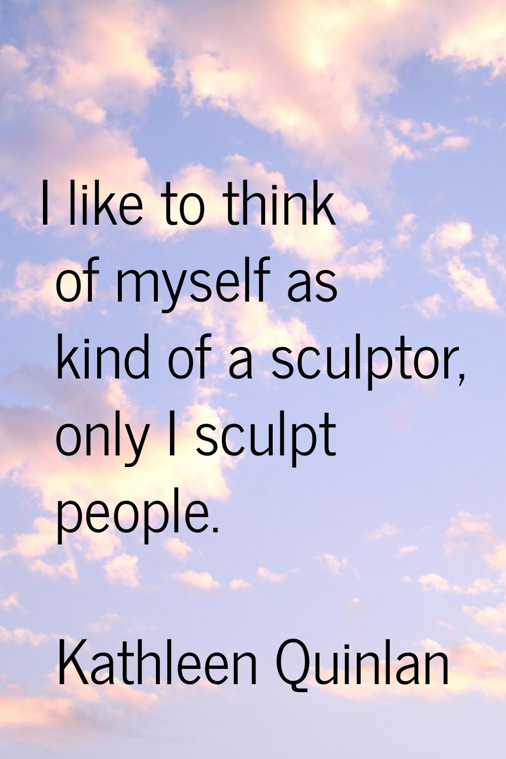 I like to think of myself as kind of a sculptor, only I sculpt people.