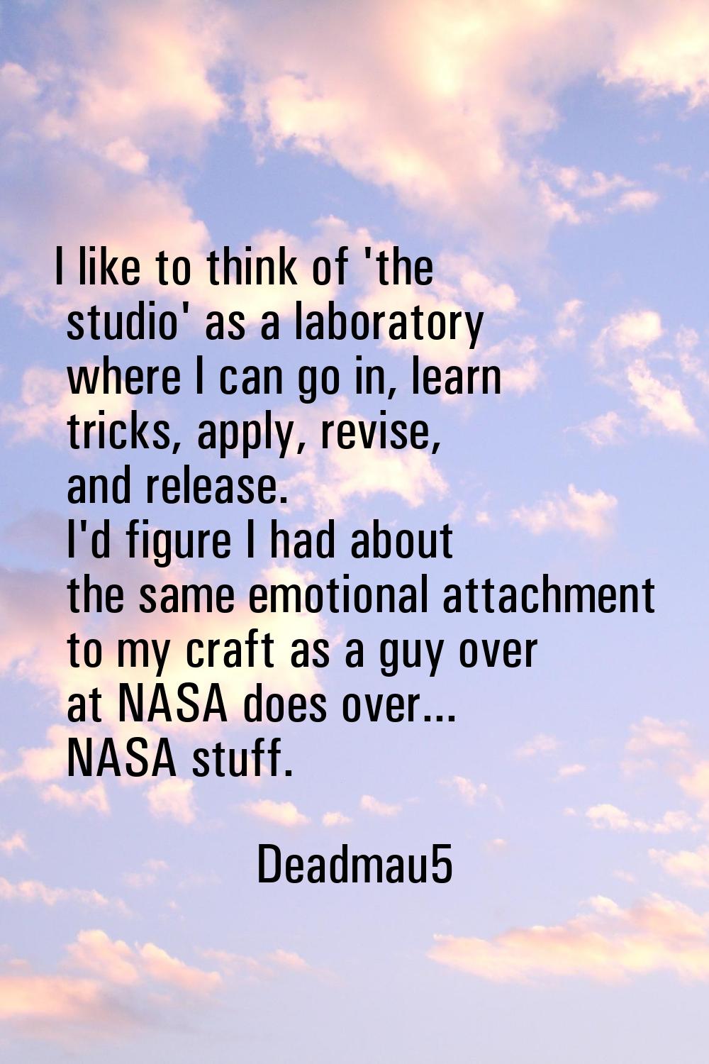 I like to think of 'the studio' as a laboratory where I can go in, learn tricks, apply, revise, and