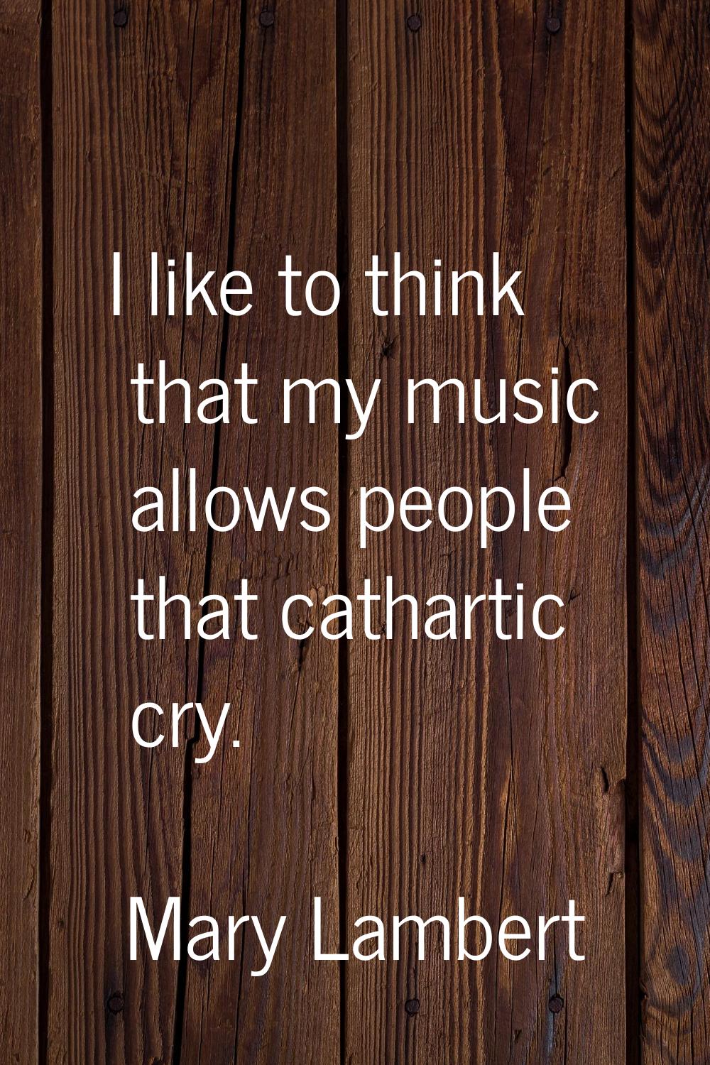 I like to think that my music allows people that cathartic cry.