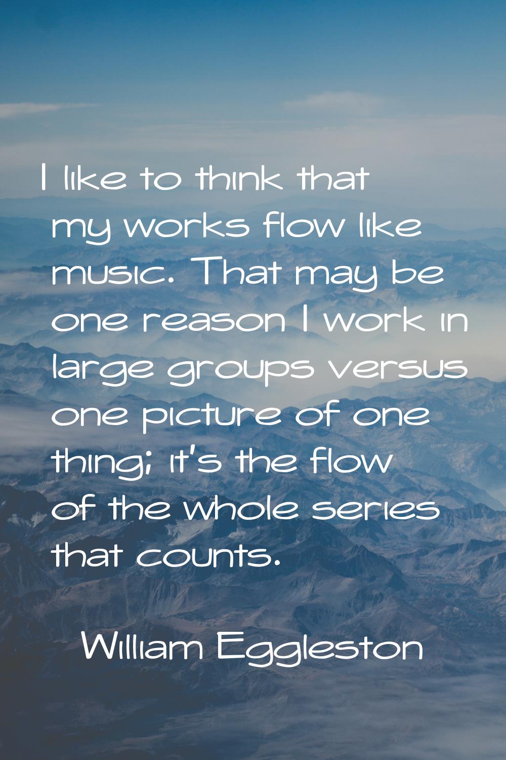 I like to think that my works flow like music. That may be one reason I work in large groups versus