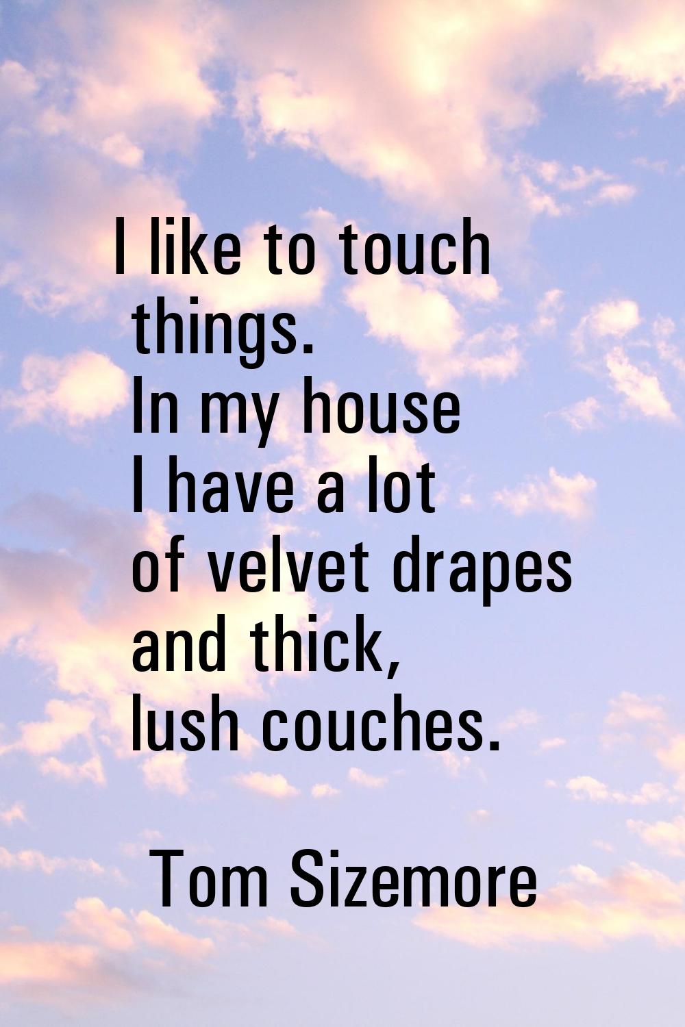 I like to touch things. In my house I have a lot of velvet drapes and thick, lush couches.