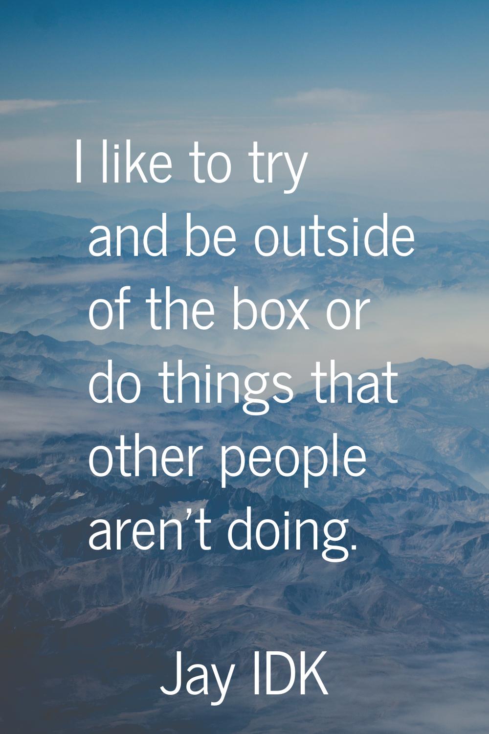 I like to try and be outside of the box or do things that other people aren't doing.
