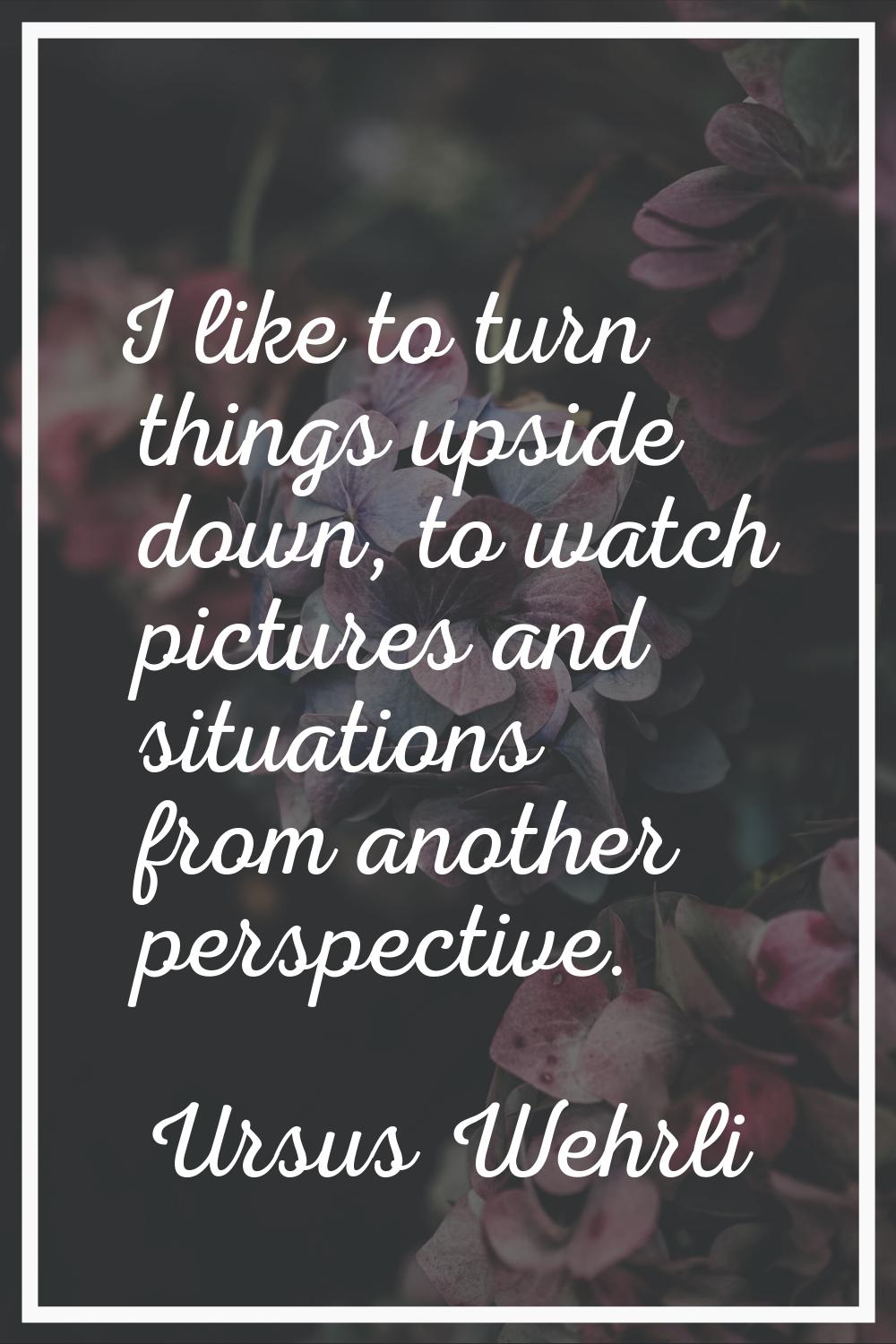 I like to turn things upside down, to watch pictures and situations from another perspective.
