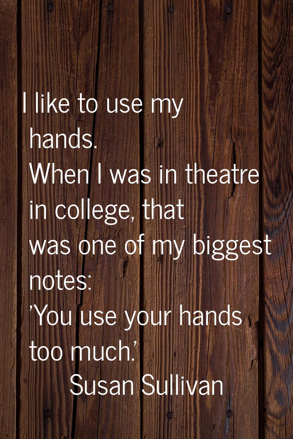 I like to use my hands. When I was in theatre in college, that was one of my biggest notes: 'You us