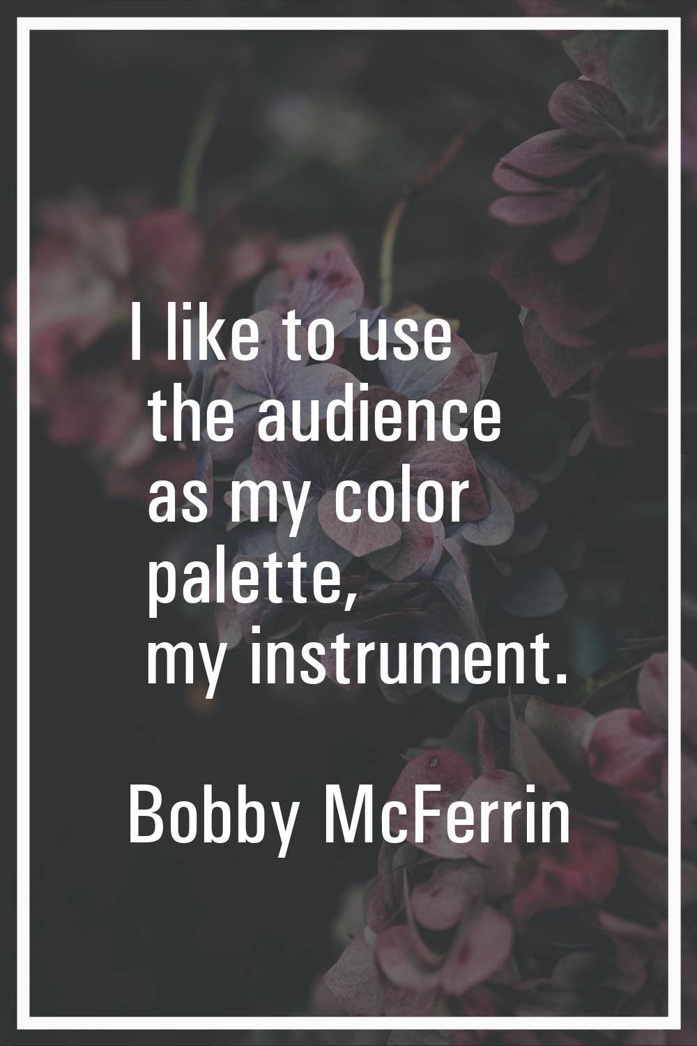 I like to use the audience as my color palette, my instrument.
