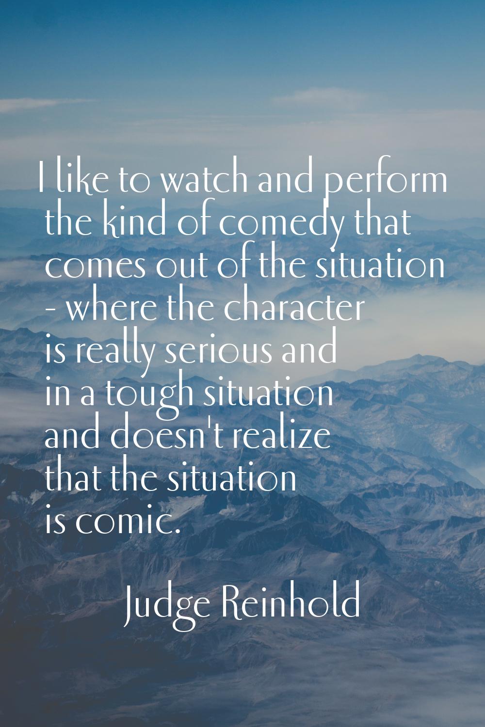 I like to watch and perform the kind of comedy that comes out of the situation - where the characte