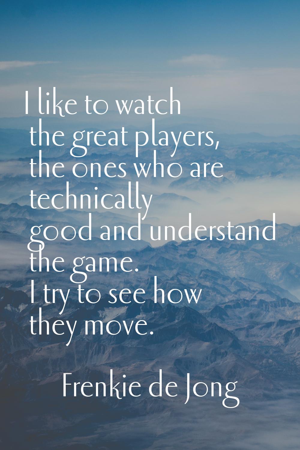 I like to watch the great players, the ones who are technically good and understand the game. I try