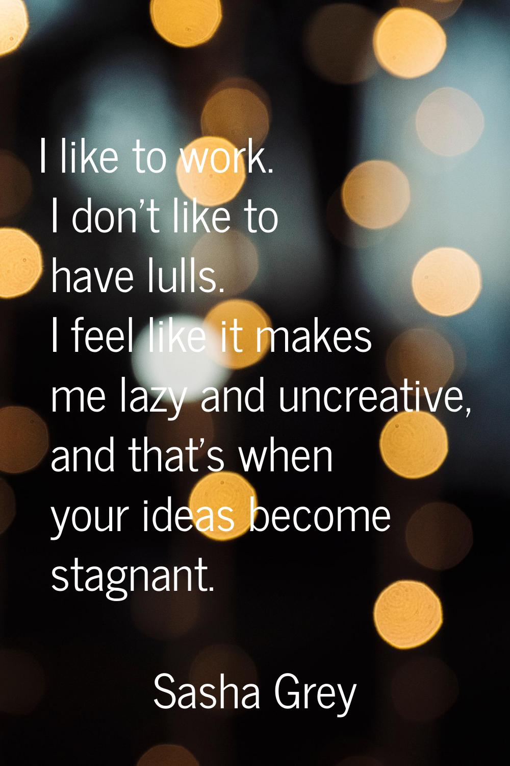 I like to work. I don't like to have lulls. I feel like it makes me lazy and uncreative, and that's