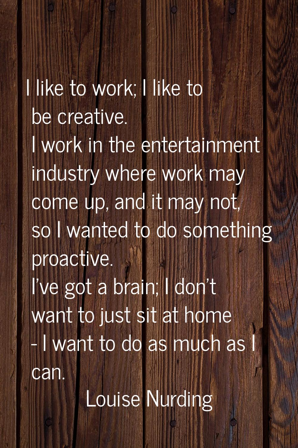 I like to work; I like to be creative. I work in the entertainment industry where work may come up,