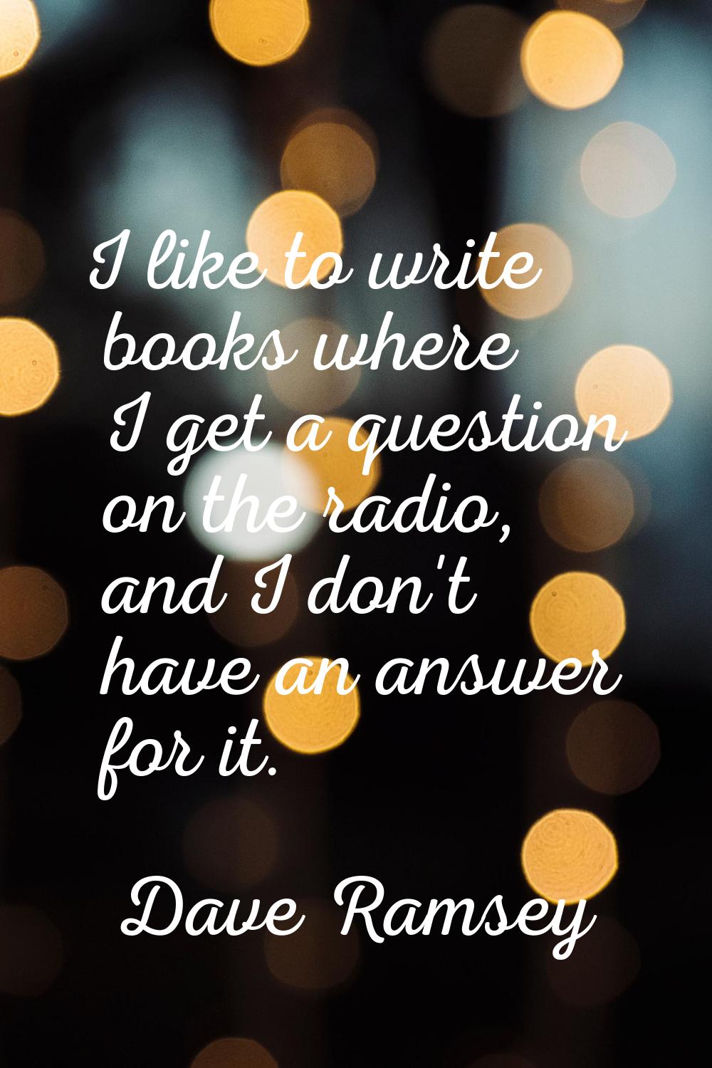I like to write books where I get a question on the radio, and I don't have an answer for it.
