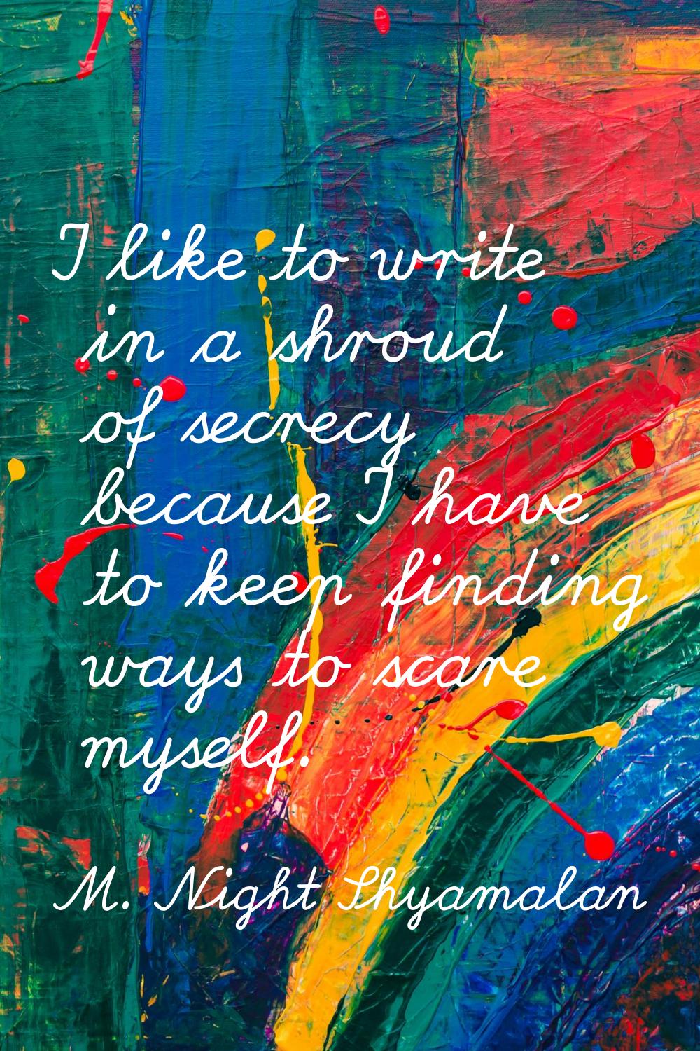 I like to write in a shroud of secrecy because I have to keep finding ways to scare myself.