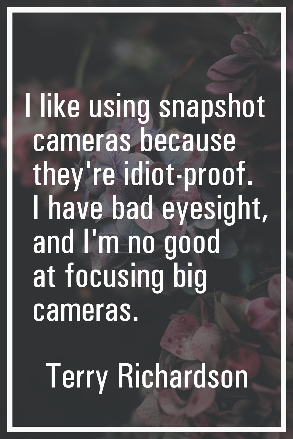 I like using snapshot cameras because they're idiot-proof. I have bad eyesight, and I'm no good at 