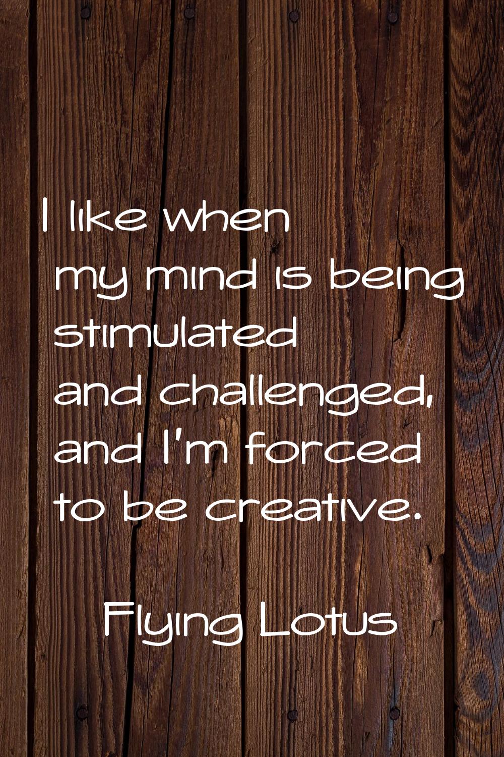 I like when my mind is being stimulated and challenged, and I'm forced to be creative.