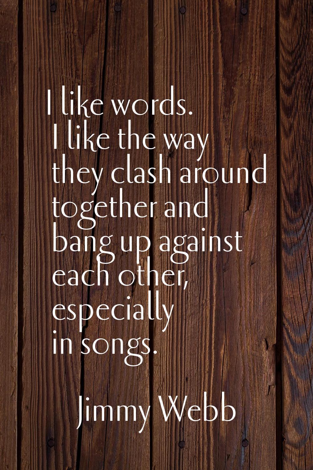 I like words. I like the way they clash around together and bang up against each other, especially 