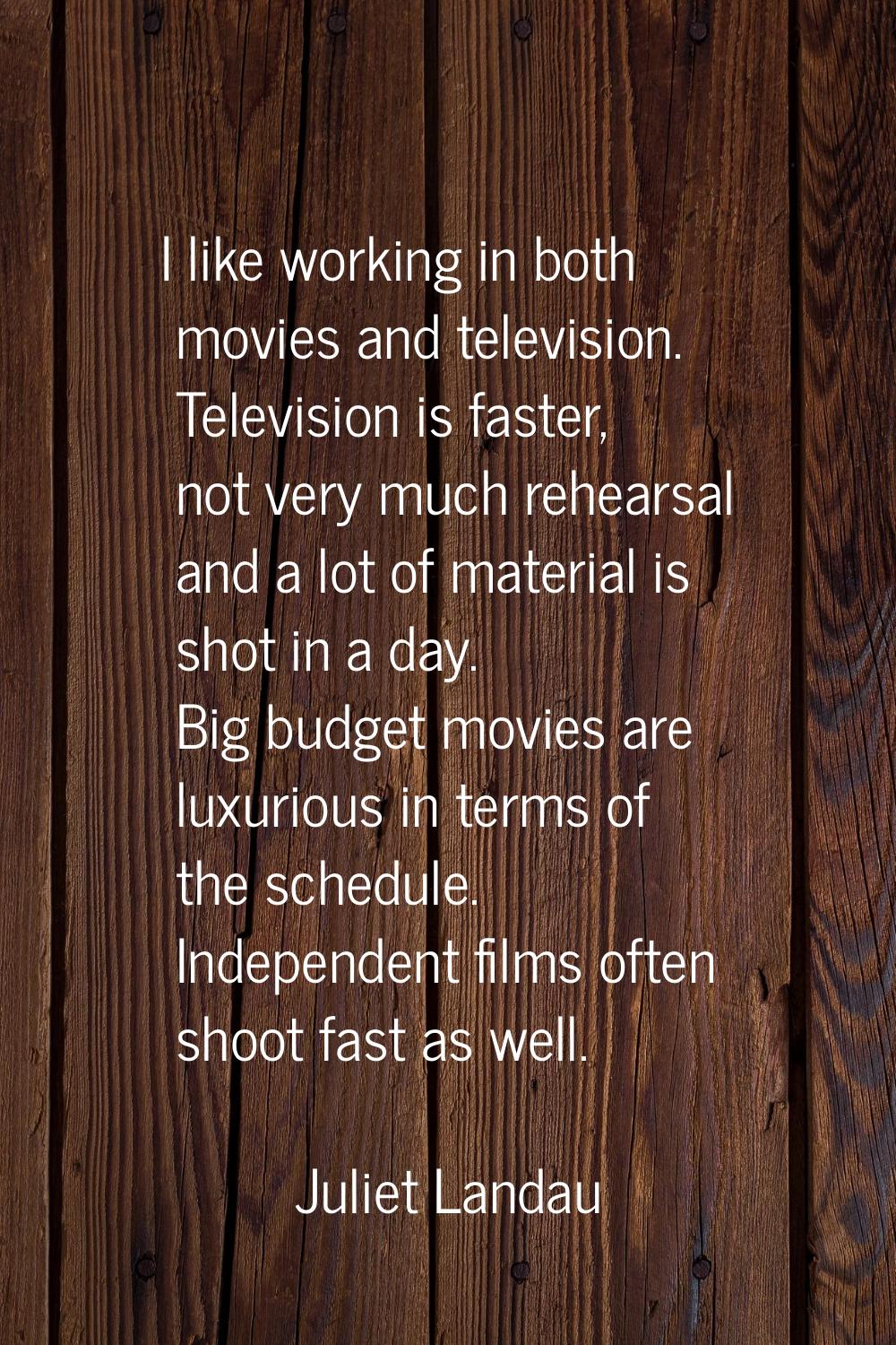 I like working in both movies and television. Television is faster, not very much rehearsal and a l