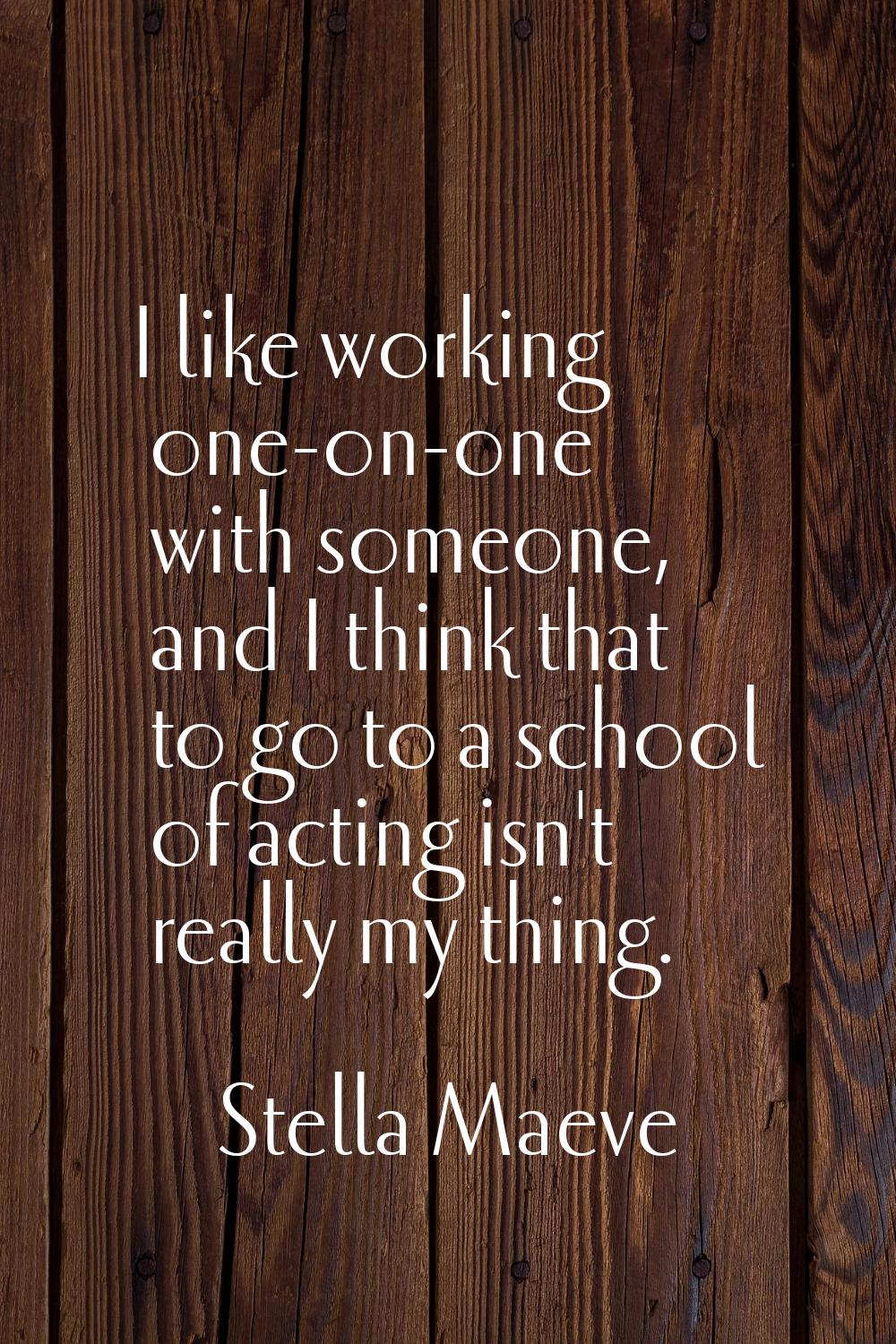 I like working one-on-one with someone, and I think that to go to a school of acting isn't really m
