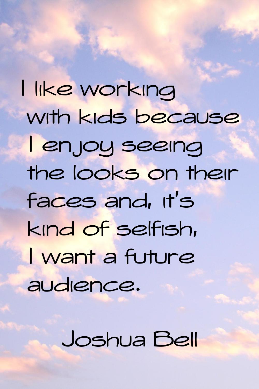 I like working with kids because I enjoy seeing the looks on their faces and, it's kind of selfish,