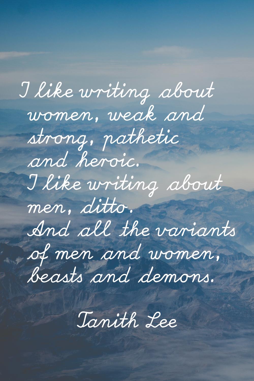 I like writing about women, weak and strong, pathetic and heroic. I like writing about men, ditto. 