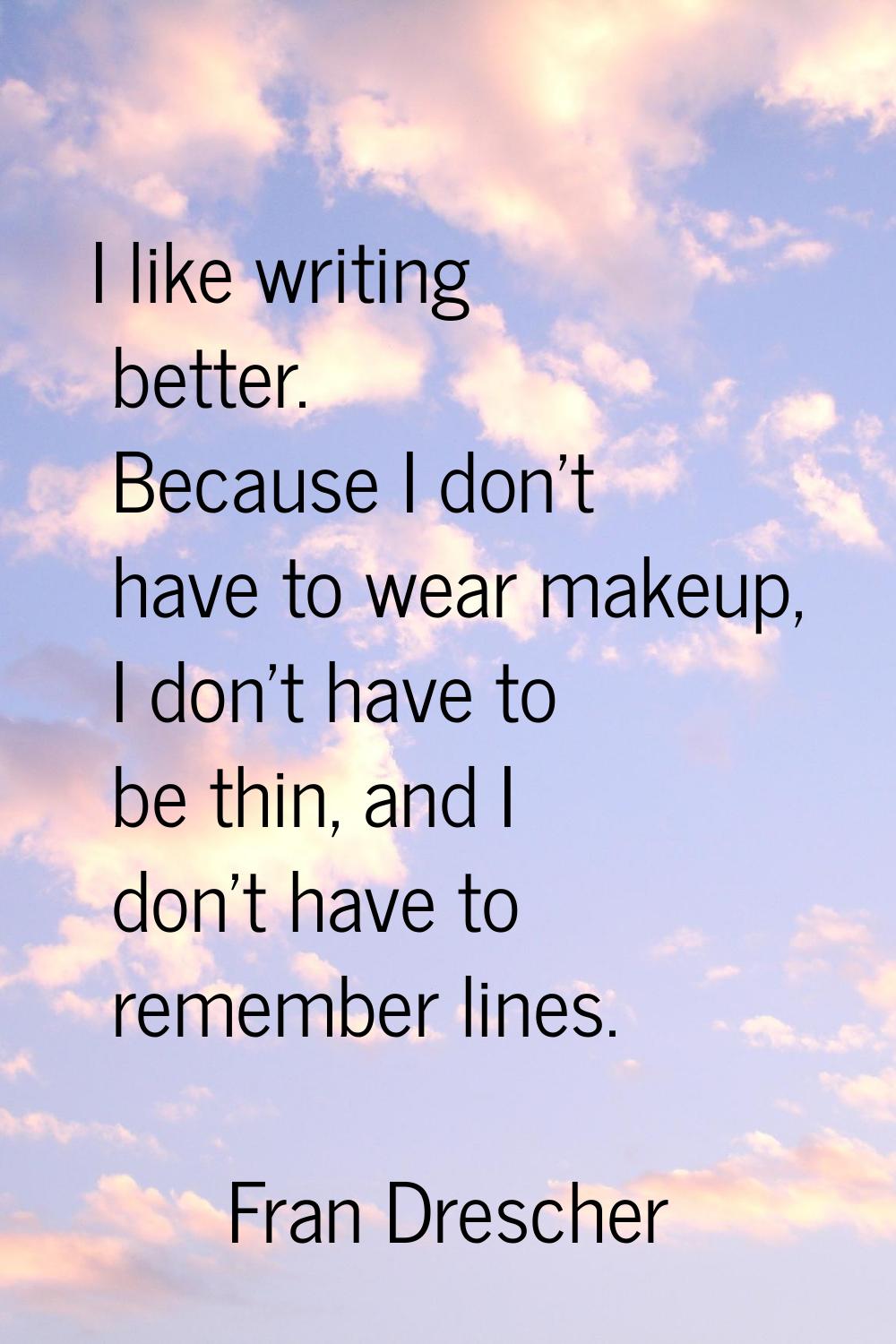 I like writing better. Because I don't have to wear makeup, I don't have to be thin, and I don't ha