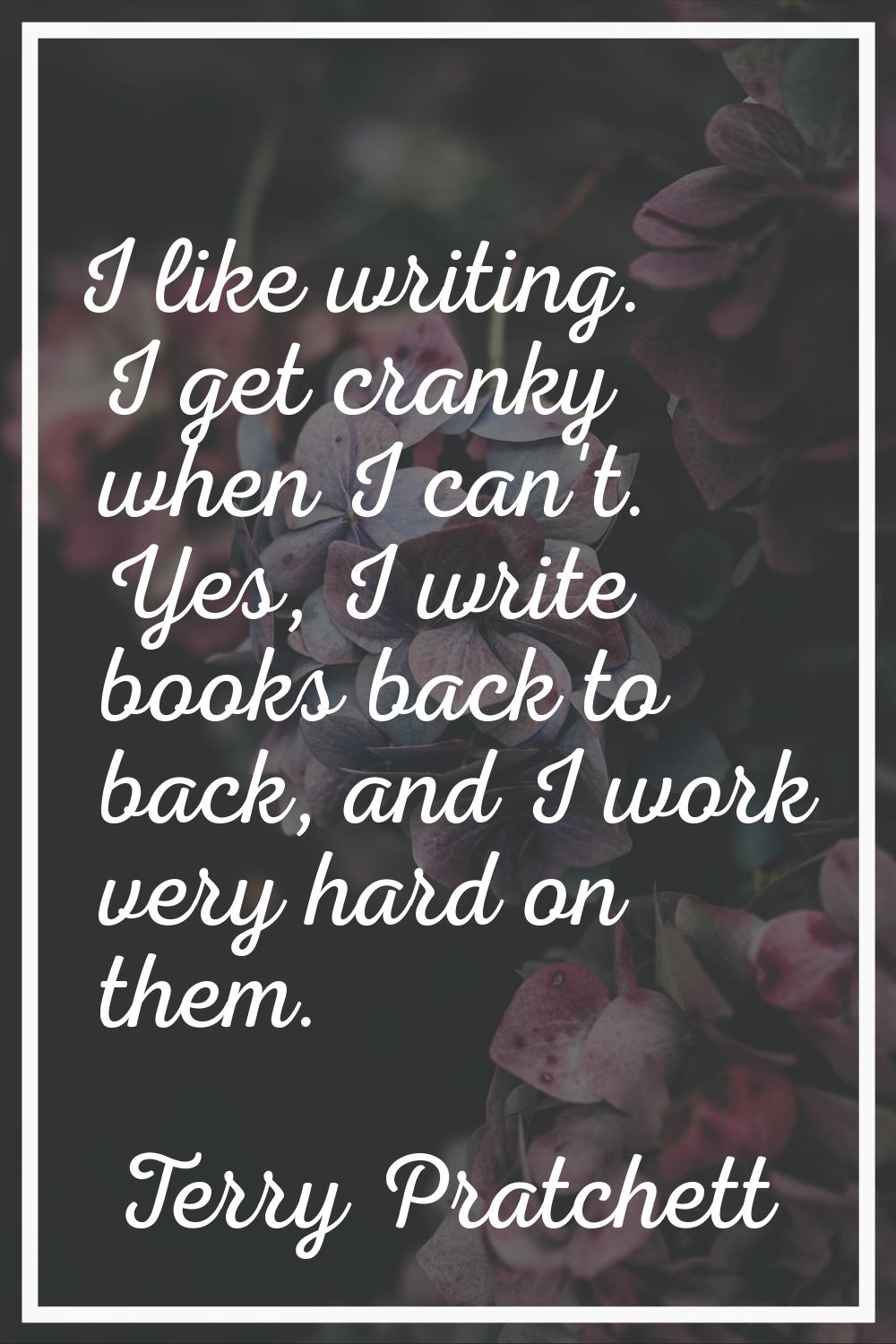 I like writing. I get cranky when I can't. Yes, I write books back to back, and I work very hard on