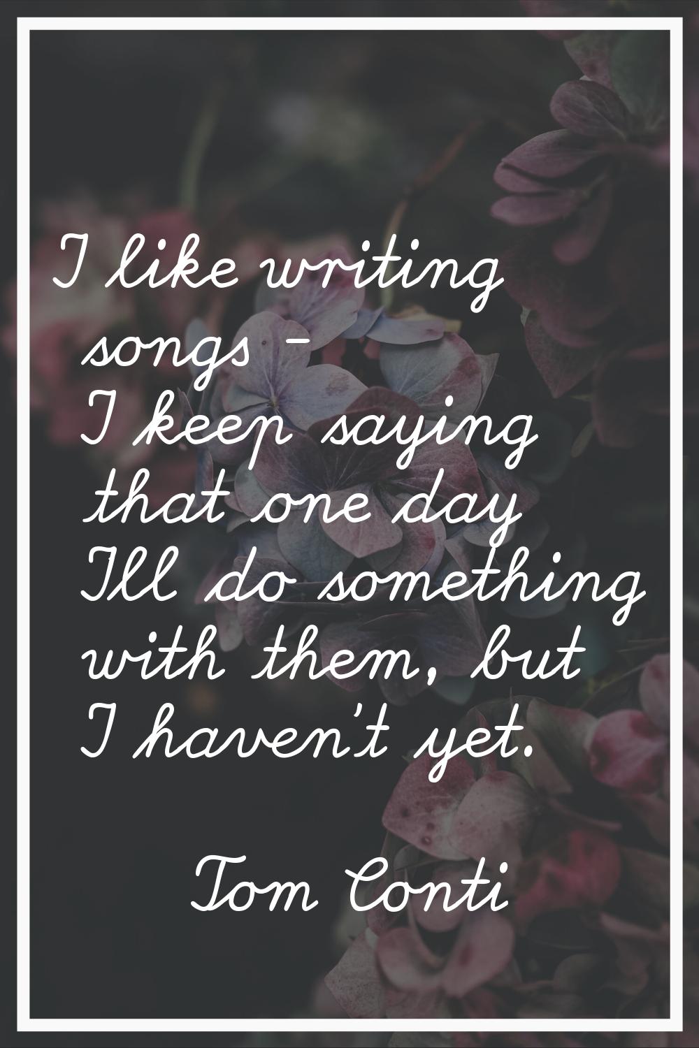 I like writing songs - I keep saying that one day I'll do something with them, but I haven't yet.