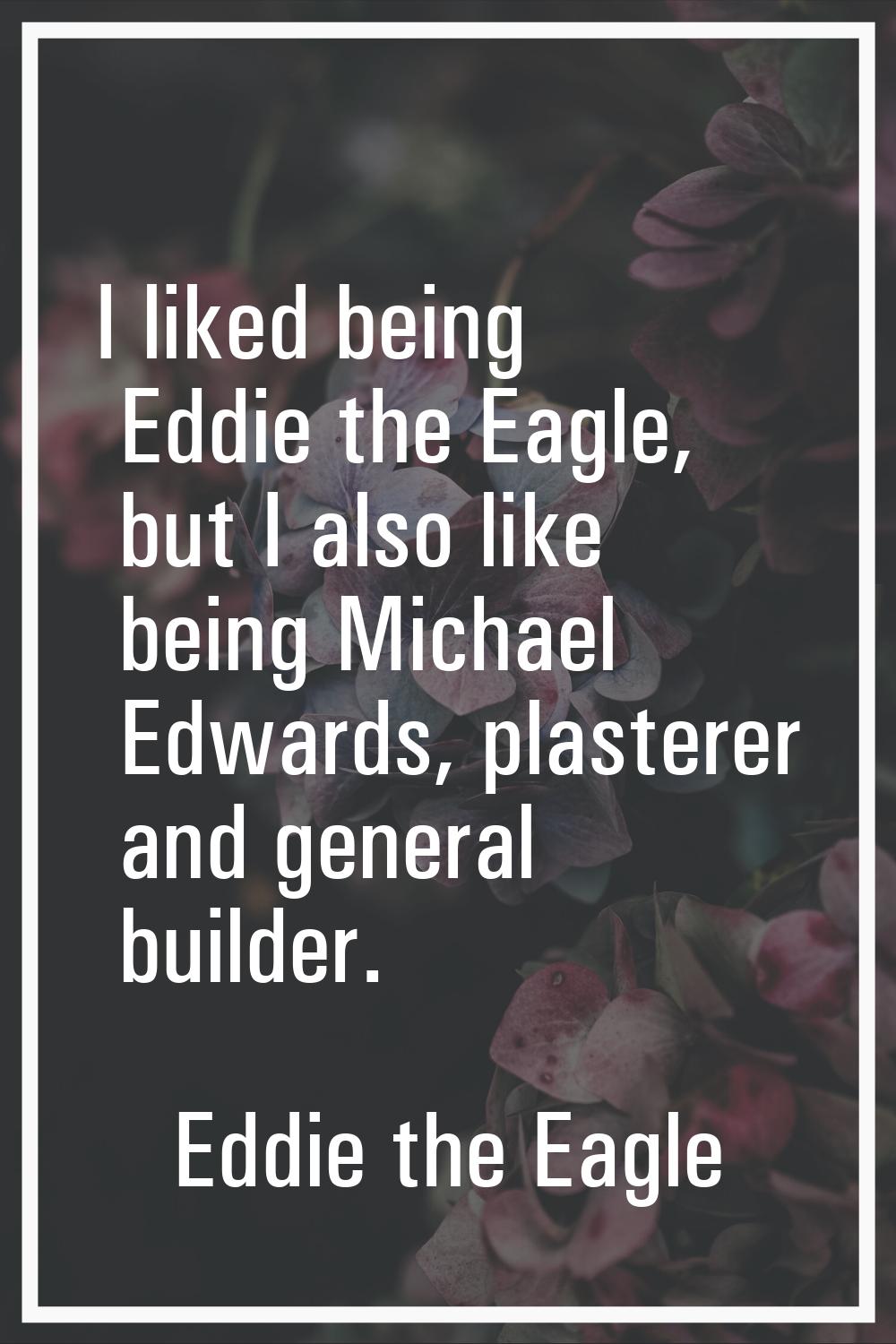 I liked being Eddie the Eagle, but I also like being Michael Edwards, plasterer and general builder