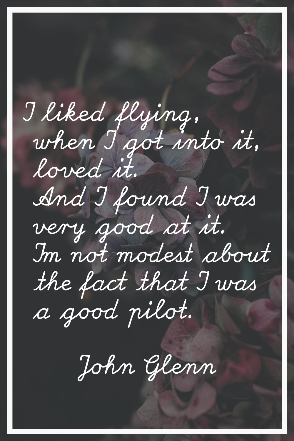 I liked flying, when I got into it, loved it. And I found I was very good at it. I'm not modest abo