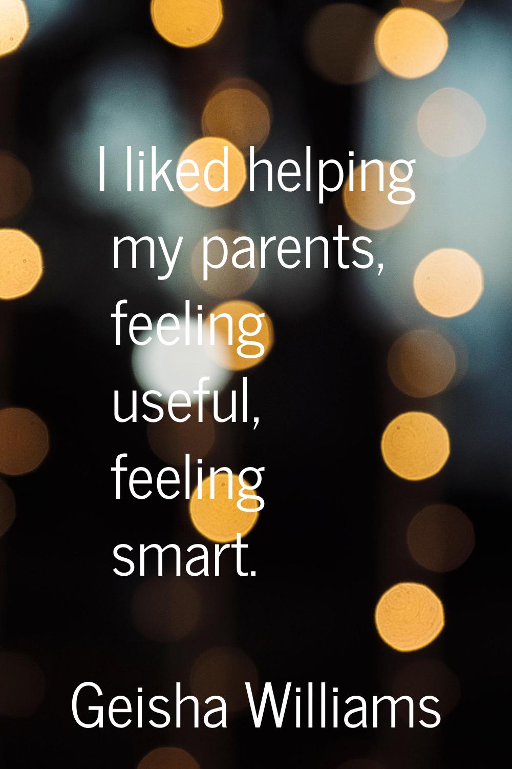 I liked helping my parents, feeling useful, feeling smart.