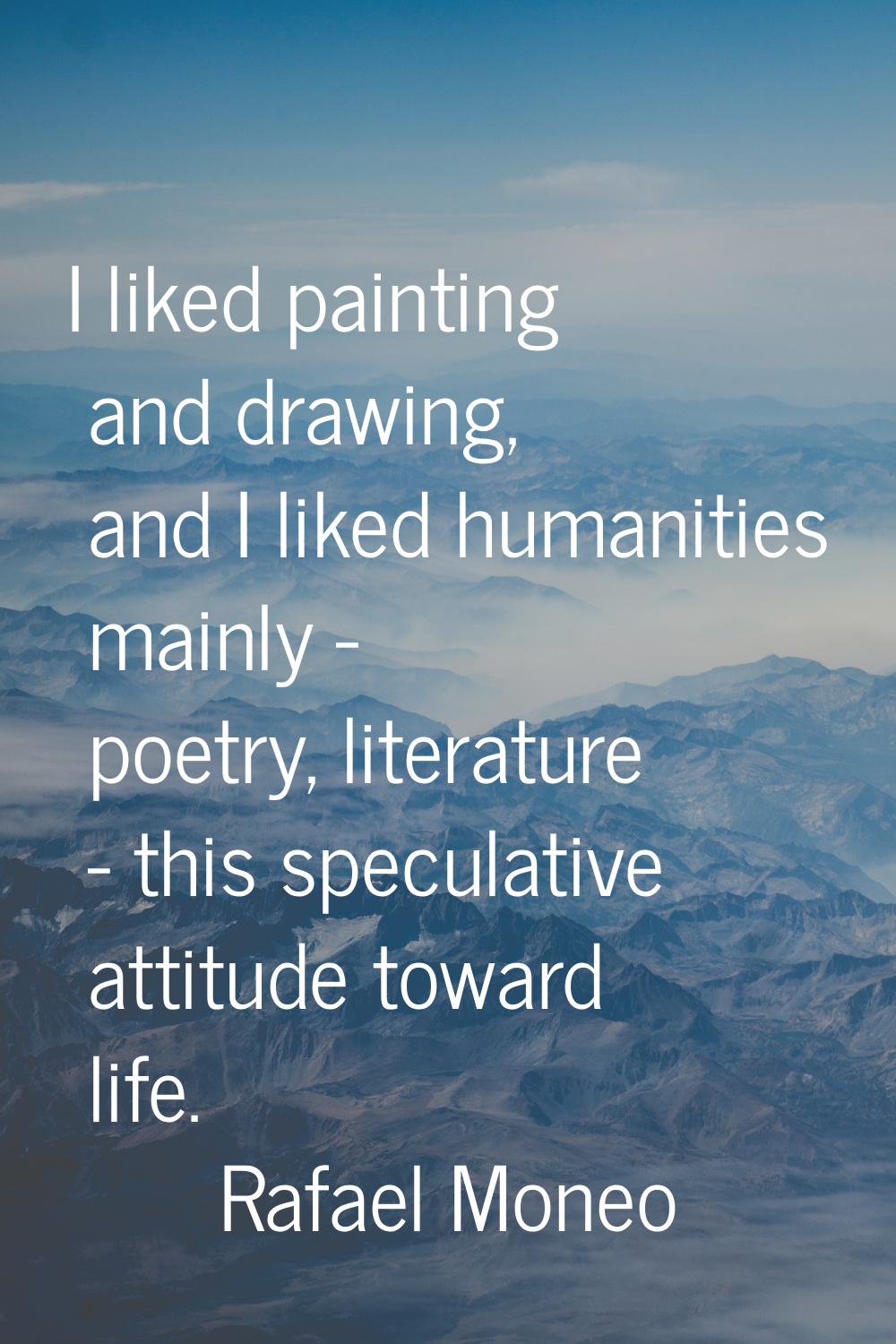 I liked painting and drawing, and I liked humanities mainly - poetry, literature - this speculative