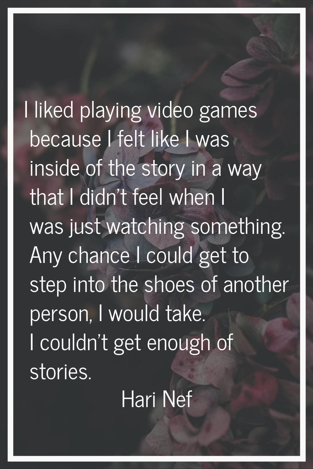 I liked playing video games because I felt like I was inside of the story in a way that I didn't fe