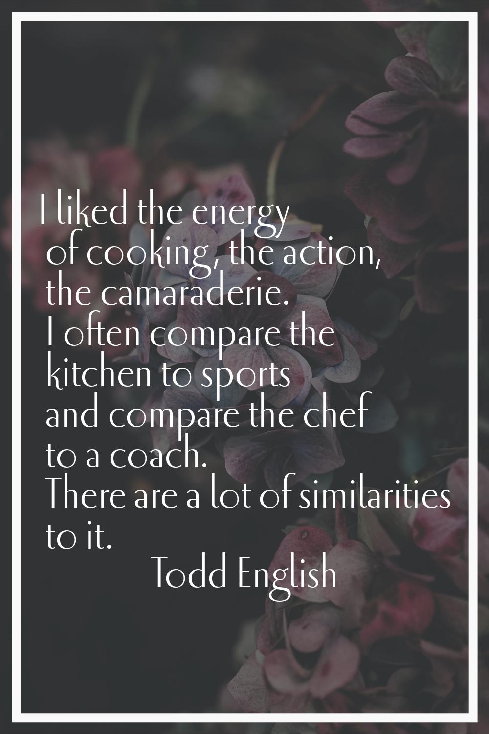 I liked the energy of cooking, the action, the camaraderie. I often compare the kitchen to sports a