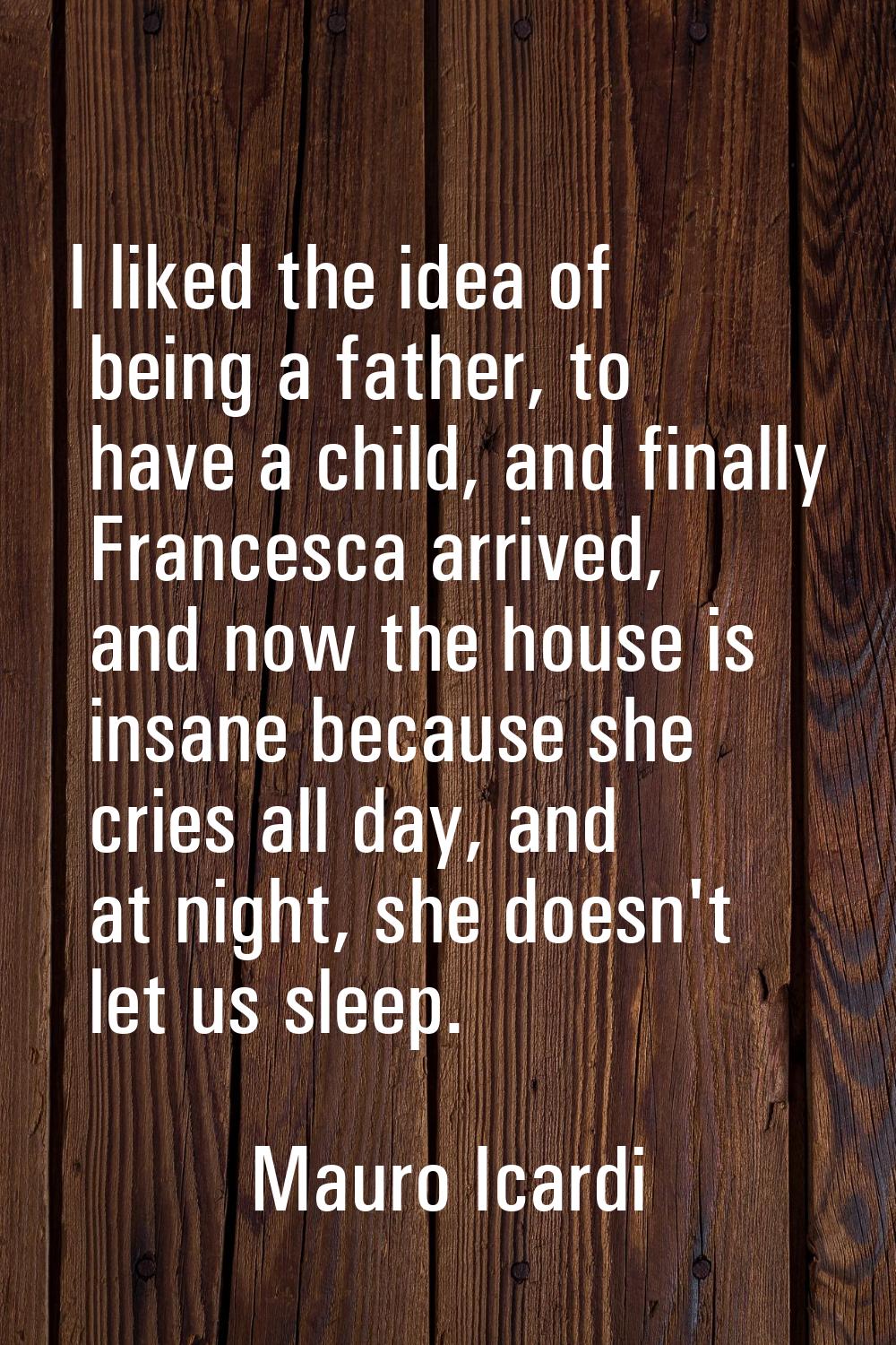 I liked the idea of being a father, to have a child, and finally Francesca arrived, and now the hou