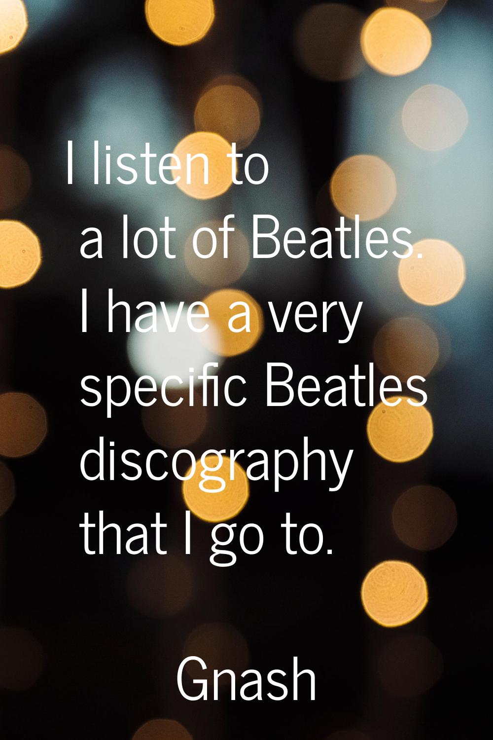 I listen to a lot of Beatles. I have a very specific Beatles discography that I go to.