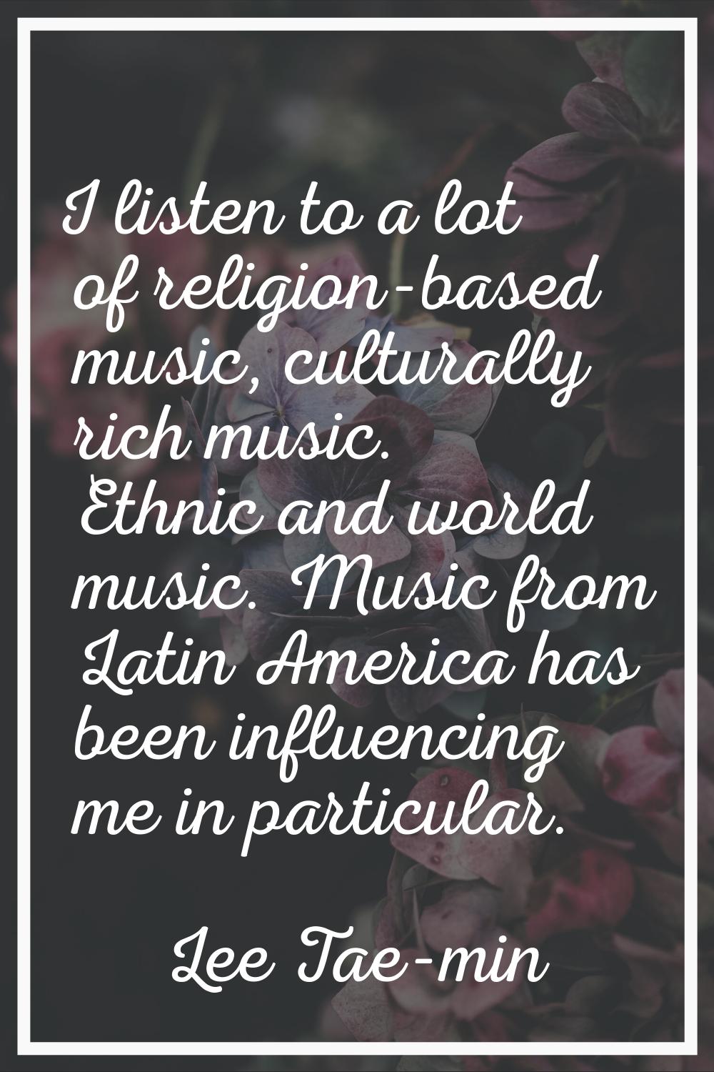 I listen to a lot of religion-based music, culturally rich music. Ethnic and world music. Music fro