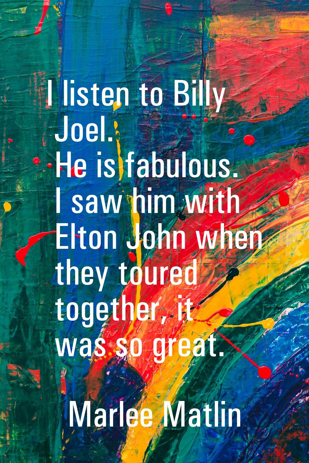 I listen to Billy Joel. He is fabulous. I saw him with Elton John when they toured together, it was
