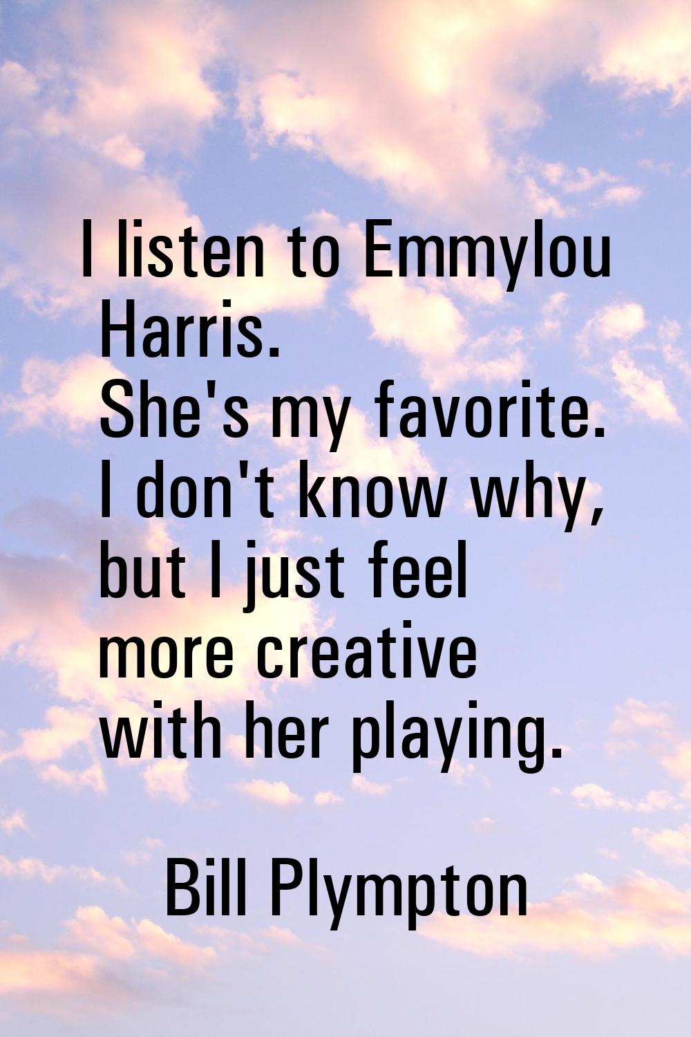 I listen to Emmylou Harris. She's my favorite. I don't know why, but I just feel more creative with