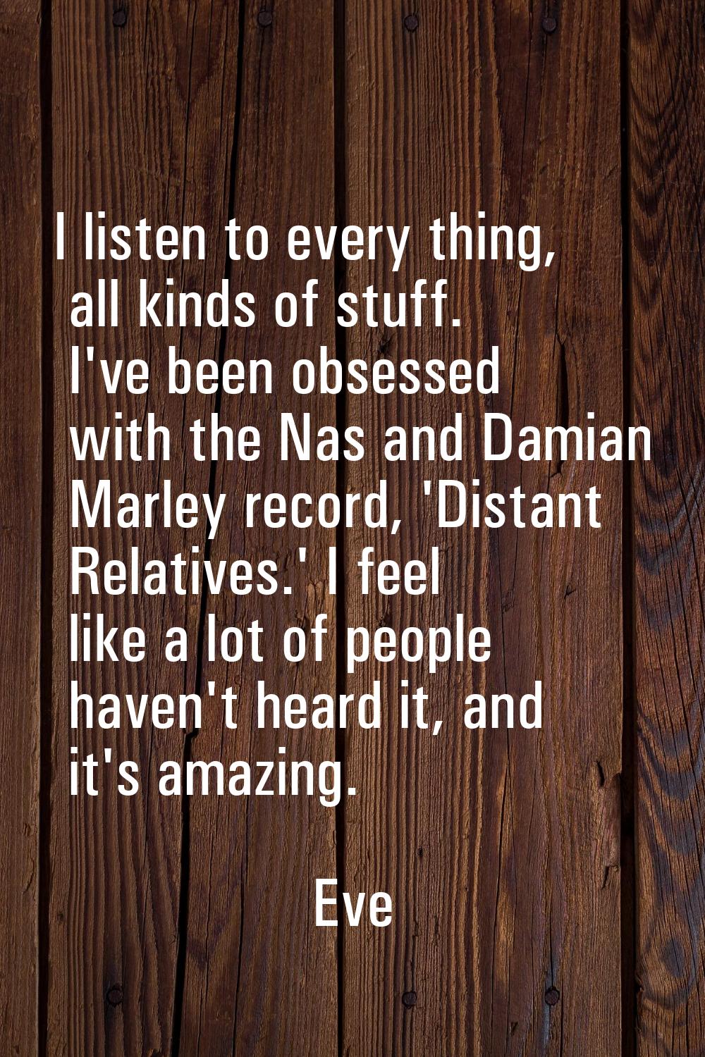 I listen to every thing, all kinds of stuff. I've been obsessed with the Nas and Damian Marley reco