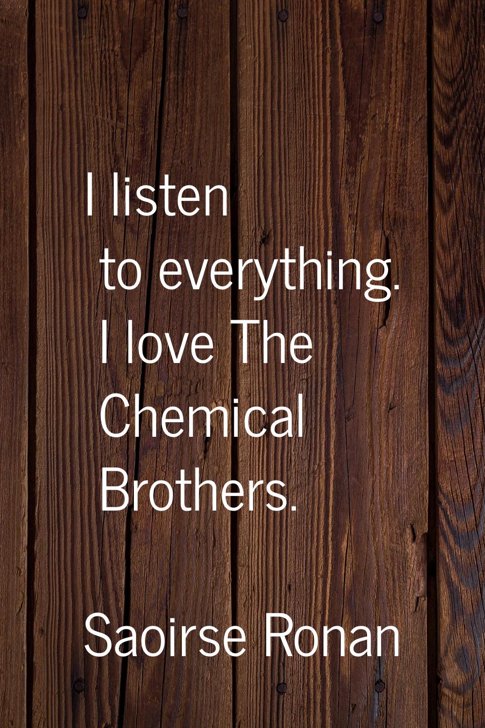I listen to everything. I love The Chemical Brothers.