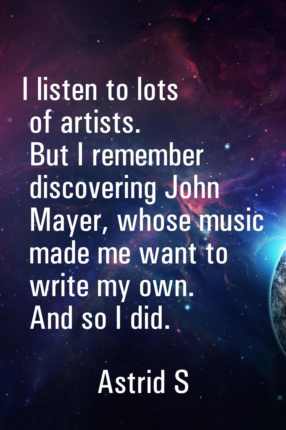 I listen to lots of artists. But I remember discovering John Mayer, whose music made me want to wri