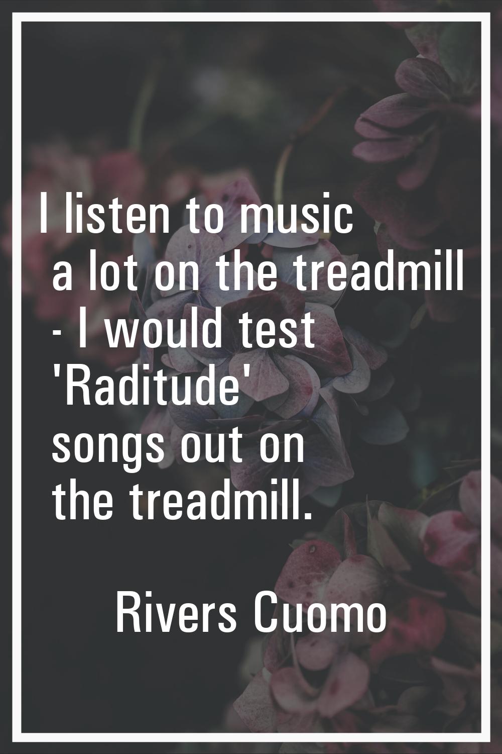 I listen to music a lot on the treadmill - I would test 'Raditude' songs out on the treadmill.