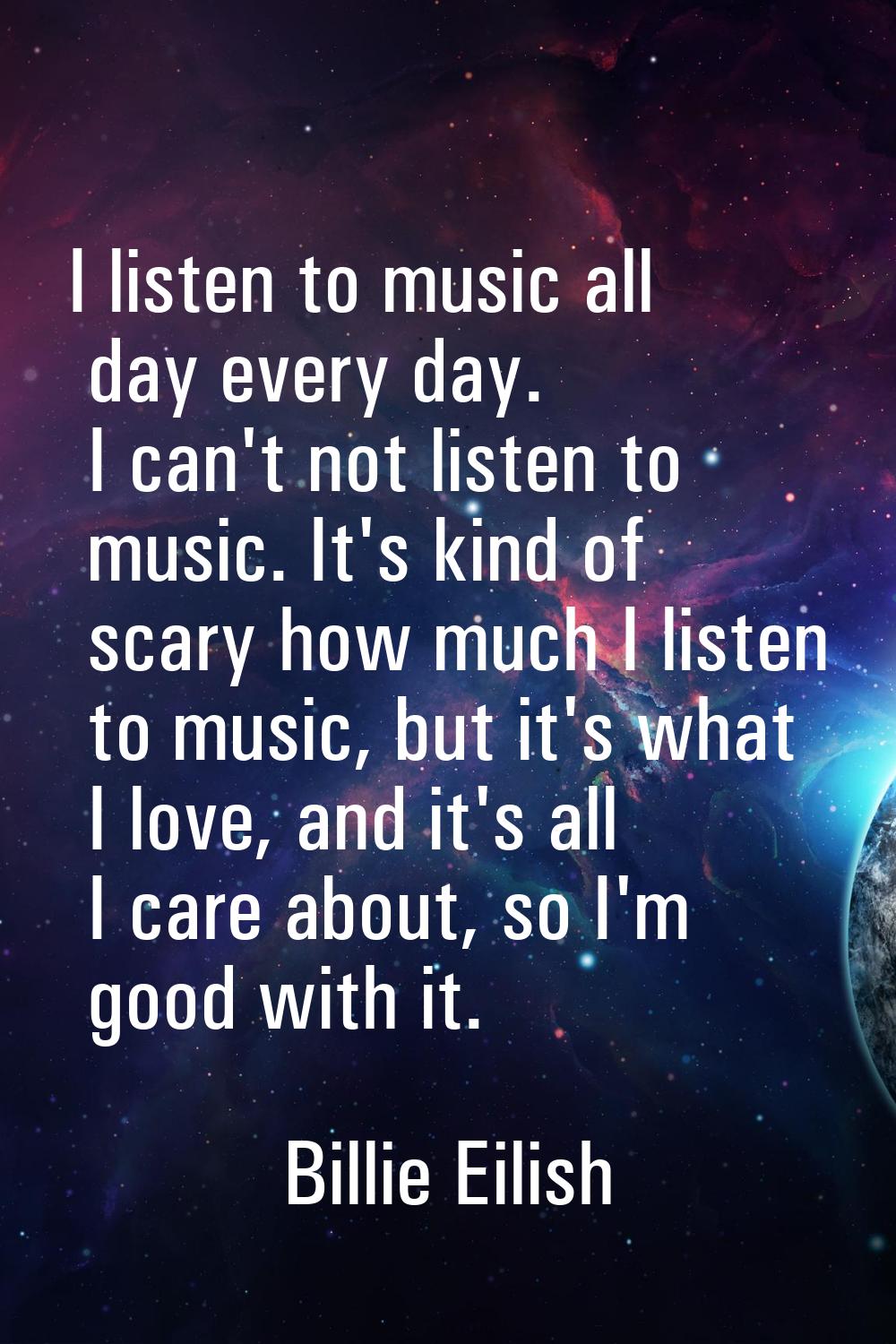 I listen to music all day every day. I can't not listen to music. It's kind of scary how much I lis